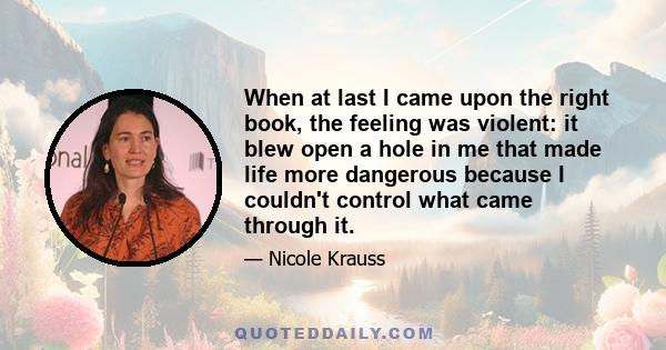 When at last I came upon the right book, the feeling was violent: it blew open a hole in me that made life more dangerous because I couldn't control what came through it.