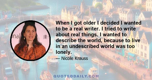 When I got older I decided I wanted to be a real writer. I tried to write about real things. I wanted to describe the world, because to live in an undescribed world was too lonely.