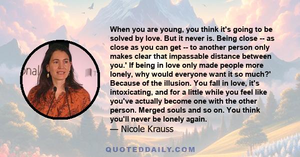 When you are young, you think it's going to be solved by love. But it never is. Being close -- as close as you can get -- to another person only makes clear that impassable distance between you.' If being in love only