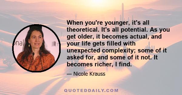 When you're younger, it's all theoretical. It's all potential. As you get older, it becomes actual, and your life gets filled with unexpected complexity; some of it asked for, and some of it not. It becomes richer, I