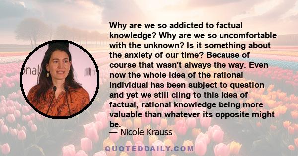 Why are we so addicted to factual knowledge? Why are we so uncomfortable with the unknown? Is it something about the anxiety of our time? Because of course that wasn't always the way. Even now the whole idea of the