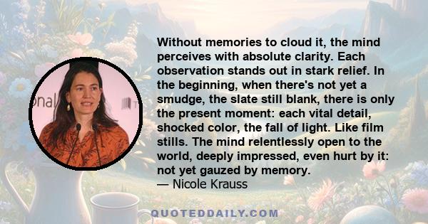 Without memories to cloud it, the mind perceives with absolute clarity. Each observation stands out in stark relief. In the beginning, when there's not yet a smudge, the slate still blank, there is only the present