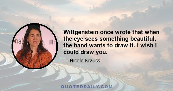 Wittgenstein once wrote that when the eye sees something beautiful, the hand wants to draw it. I wish I could draw you.