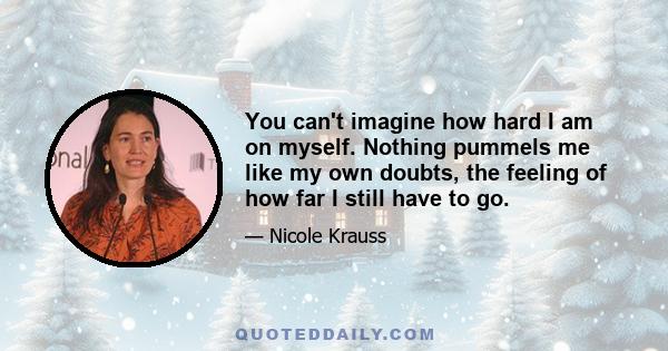 You can't imagine how hard I am on myself. Nothing pummels me like my own doubts, the feeling of how far I still have to go.