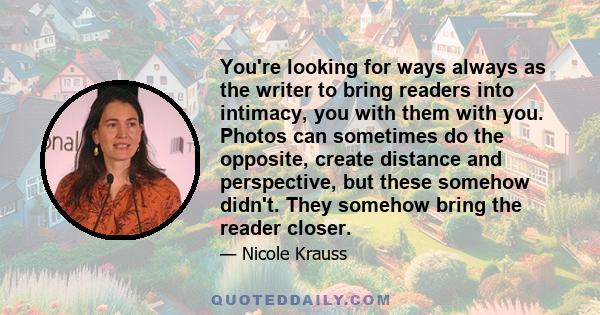 You're looking for ways always as the writer to bring readers into intimacy, you with them with you. Photos can sometimes do the opposite, create distance and perspective, but these somehow didn't. They somehow bring