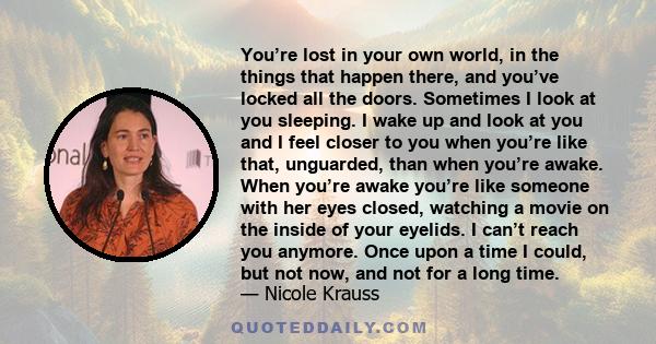 You’re lost in your own world, in the things that happen there, and you’ve locked all the doors. Sometimes I look at you sleeping. I wake up and look at you and I feel closer to you when you’re like that, unguarded,