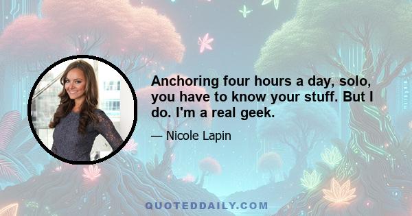 Anchoring four hours a day, solo, you have to know your stuff. But I do. I'm a real geek.