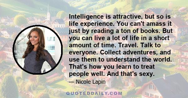 Intelligence is attractive, but so is life experience. You can't amass it just by reading a ton of books. But you can live a lot of life in a short amount of time. Travel. Talk to everyone. Collect adventures, and use