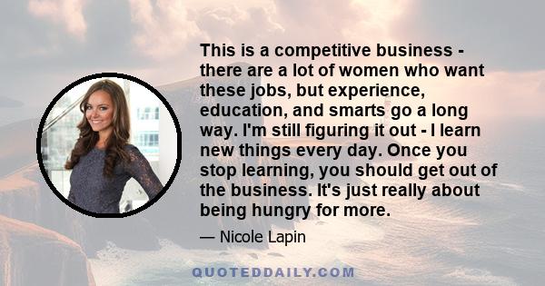 This is a competitive business - there are a lot of women who want these jobs, but experience, education, and smarts go a long way. I'm still figuring it out - I learn new things every day. Once you stop learning, you