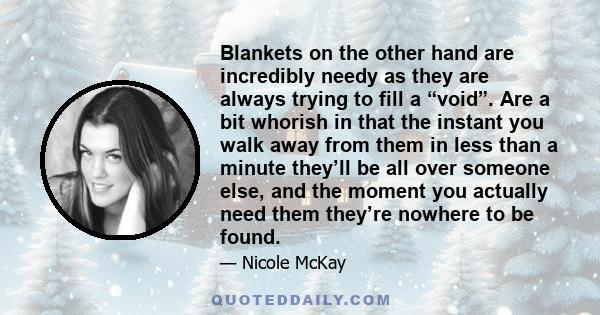 Blankets on the other hand are incredibly needy as they are always trying to fill a “void”. Are a bit whorish in that the instant you walk away from them in less than a minute they’ll be all over someone else, and the