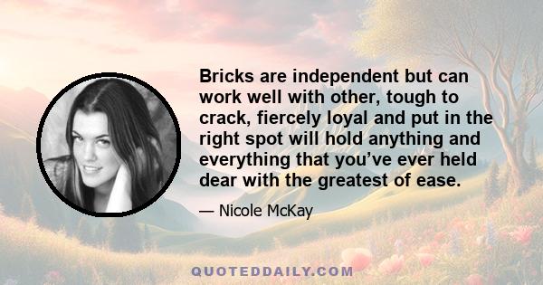 Bricks are independent but can work well with other, tough to crack, fiercely loyal and put in the right spot will hold anything and everything that you’ve ever held dear with the greatest of ease.