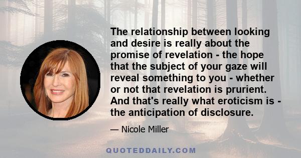 The relationship between looking and desire is really about the promise of revelation - the hope that the subject of your gaze will reveal something to you - whether or not that revelation is prurient. And that's really 