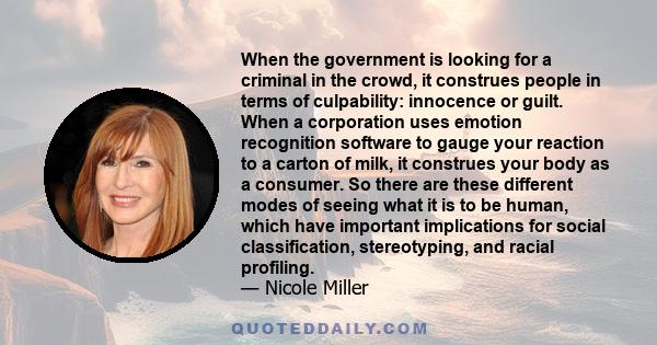 When the government is looking for a criminal in the crowd, it construes people in terms of culpability: innocence or guilt. When a corporation uses emotion recognition software to gauge your reaction to a carton of