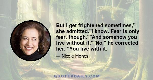 But I get frightened sometimes, she admitted.I know. Fear is only fear, though.And somehow you live without it.No, he corrected her. You live with it.