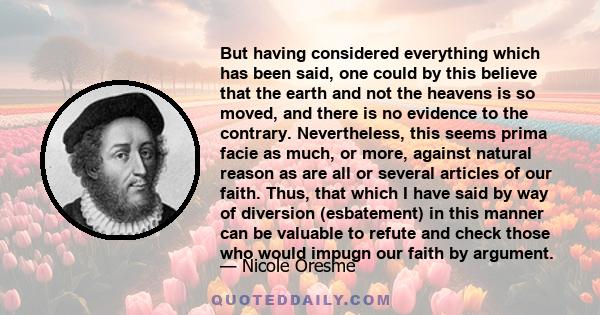 But having considered everything which has been said, one could by this believe that the earth and not the heavens is so moved, and there is no evidence to the contrary. Nevertheless, this seems prima facie as much, or