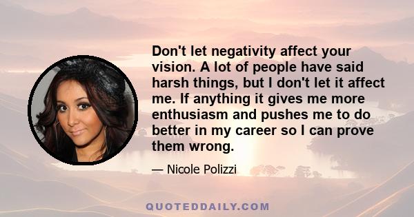 Don't let negativity affect your vision. A lot of people have said harsh things, but I don't let it affect me. If anything it gives me more enthusiasm and pushes me to do better in my career so I can prove them wrong.