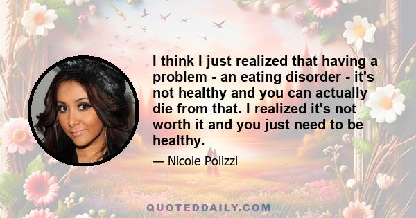 I think I just realized that having a problem - an eating disorder - it's not healthy and you can actually die from that. I realized it's not worth it and you just need to be healthy.