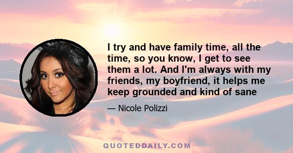 I try and have family time, all the time, so you know, I get to see them a lot. And I'm always with my friends, my boyfriend, it helps me keep grounded and kind of sane