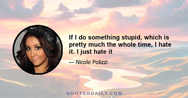 If I do something stupid, which is pretty much the whole time, I hate it. I just hate it