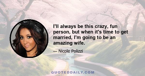 I'll always be this crazy, fun person, but when it's time to get married, I'm going to be an amazing wife.