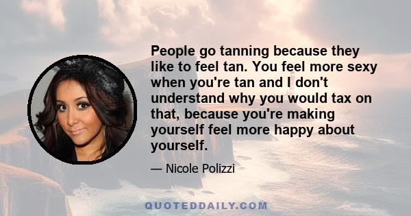 People go tanning because they like to feel tan. You feel more sexy when you're tan and I don't understand why you would tax on that, because you're making yourself feel more happy about yourself.