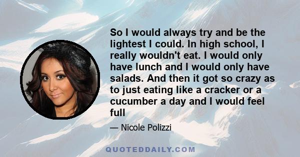 So I would always try and be the lightest I could. In high school, I really wouldn't eat. I would only have lunch and I would only have salads. And then it got so crazy as to just eating like a cracker or a cucumber a