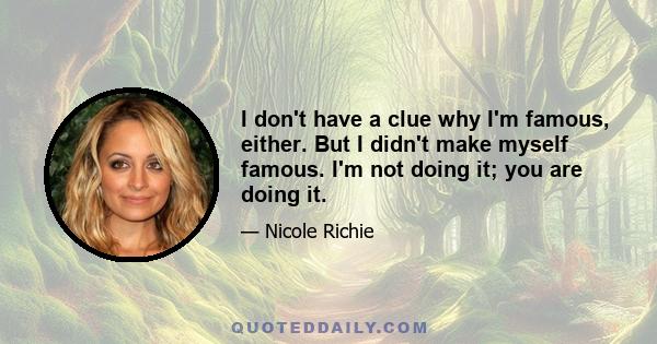 I don't have a clue why I'm famous, either. But I didn't make myself famous. I'm not doing it; you are doing it.