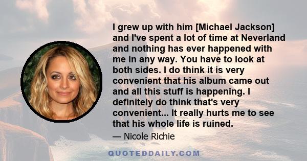 I grew up with him [Michael Jackson] and I've spent a lot of time at Neverland and nothing has ever happened with me in any way. You have to look at both sides. I do think it is very convenient that his album came out