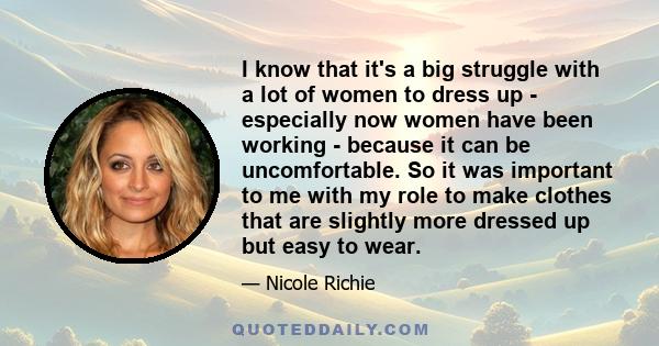 I know that it's a big struggle with a lot of women to dress up - especially now women have been working - because it can be uncomfortable. So it was important to me with my role to make clothes that are slightly more