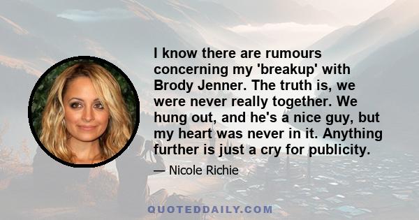 I know there are rumours concerning my 'breakup' with Brody Jenner. The truth is, we were never really together. We hung out, and he's a nice guy, but my heart was never in it. Anything further is just a cry for