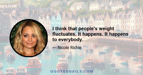 I think that people's weight fluctuates. It happens. It happens to everybody.