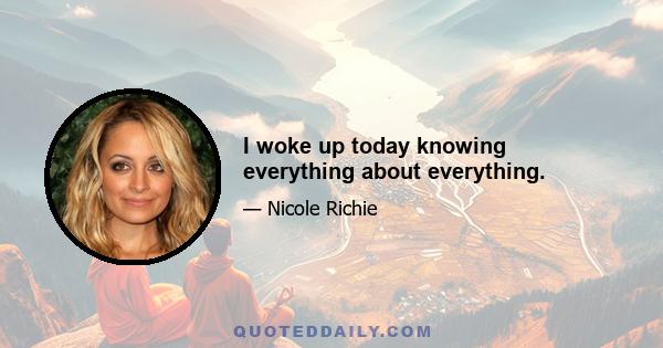 I woke up today knowing everything about everything.