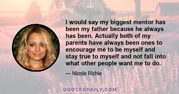 I would say my biggest mentor has been my father because he always has been. Actually both of my parents have always been ones to encourage me to be myself and stay true to myself and not fall into what other people