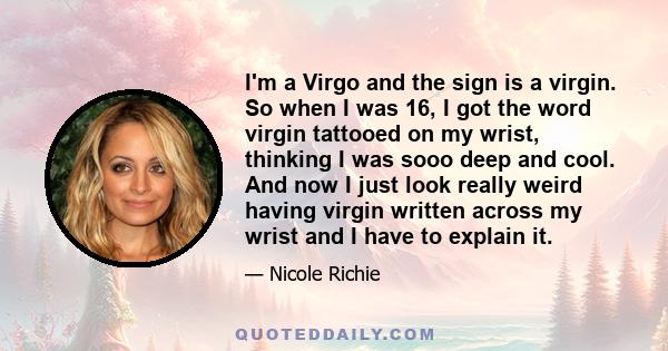 I'm a Virgo and the sign is a virgin. So when I was 16, I got the word virgin tattooed on my wrist, thinking I was sooo deep and cool. And now I just look really weird having virgin written across my wrist and I have to 