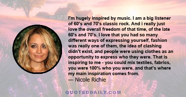 I'm hugely inspired by music. I am a big listener of 60's and 70's classic rock. And i really just love the overall freedom of that time, of the late 60's and 70's. I love that you had so many different ways of