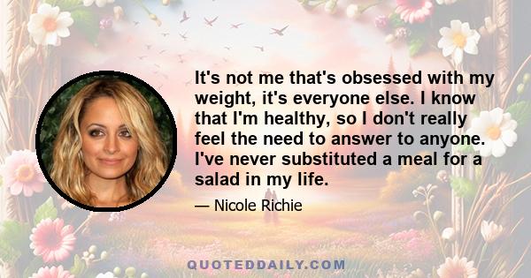 It's not me that's obsessed with my weight, it's everyone else. I know that I'm healthy, so I don't really feel the need to answer to anyone. I've never substituted a meal for a salad in my life.