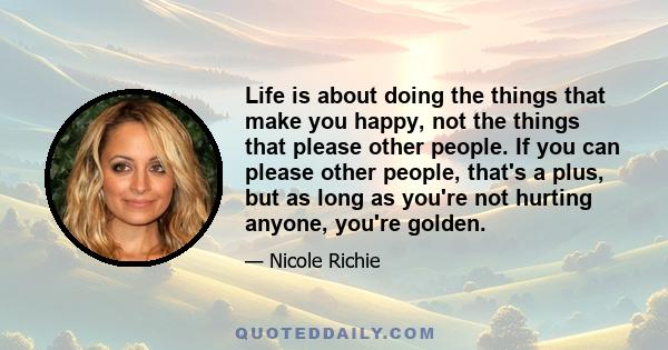 Life is about doing the things that make you happy, not the things that please other people. If you can please other people, that's a plus, but as long as you're not hurting anyone, you're golden.