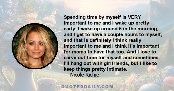 Spending time by myself is VERY important to me and I wake up pretty early, I wake up around 5 in the morning, and I get to have a couple hours to myself, and that is definitely I think really important to me and I