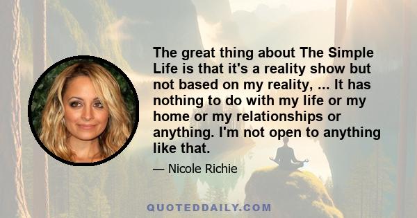 The great thing about The Simple Life is that it's a reality show but not based on my reality, ... It has nothing to do with my life or my home or my relationships or anything. I'm not open to anything like that.