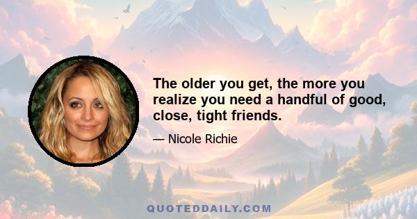 The older you get, the more you realize you need a handful of good, close, tight friends.