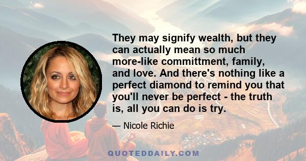 They may signify wealth, but they can actually mean so much more-like committment, family, and love. And there's nothing like a perfect diamond to remind you that you'll never be perfect - the truth is, all you can do