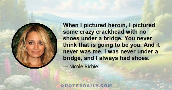 When I pictured heroin, I pictured some crazy crackhead with no shoes under a bridge. You never think that is going to be you. And it never was me. I was never under a bridge, and I always had shoes.