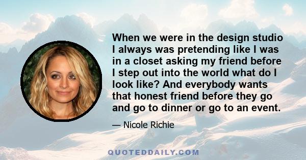 When we were in the design studio I always was pretending like I was in a closet asking my friend before I step out into the world what do I look like? And everybody wants that honest friend before they go and go to