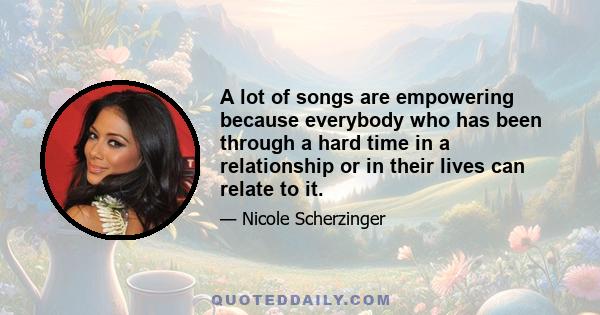 A lot of songs are empowering because everybody who has been through a hard time in a relationship or in their lives can relate to it.