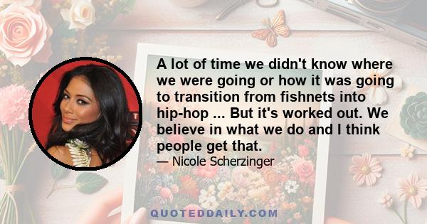 A lot of time we didn't know where we were going or how it was going to transition from fishnets into hip-hop ... But it's worked out. We believe in what we do and I think people get that.