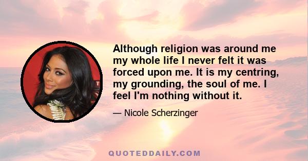 Although religion was around me my whole life I never felt it was forced upon me. It is my centring, my grounding, the soul of me. I feel I'm nothing without it.