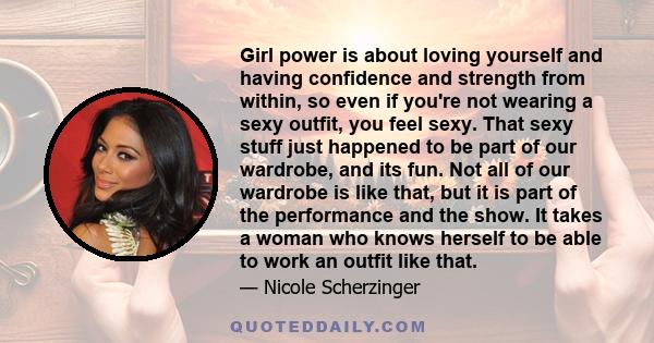 Girl power is about loving yourself and having confidence and strength from within, so even if you’re not wearing a sexy outfit, you feel sexy.