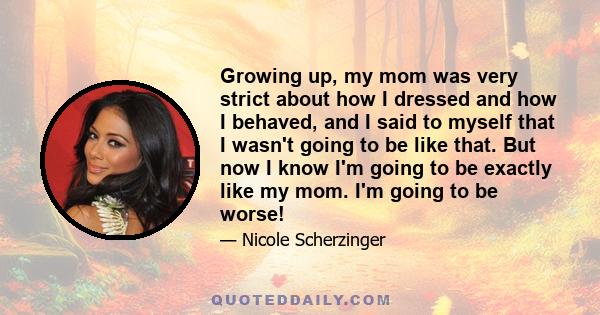 Growing up, my mom was very strict about how I dressed and how I behaved, and I said to myself that I wasn't going to be like that. But now I know I'm going to be exactly like my mom. I'm going to be worse!