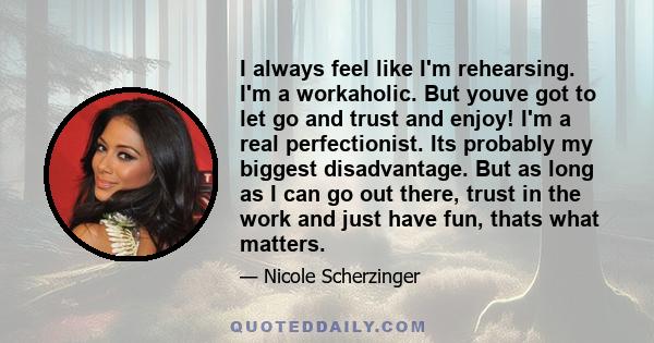 I always feel like I'm rehearsing. I'm a workaholic. But youve got to let go and trust and enjoy! I'm a real perfectionist. Its probably my biggest disadvantage. But as long as I can go out there, trust in the work and