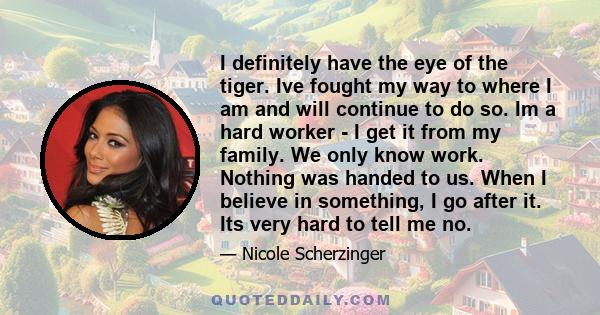 I definitely have the eye of the tiger. Ive fought my way to where I am and will continue to do so. Im a hard worker - I get it from my family. We only know work. Nothing was handed to us. When I believe in something, I 